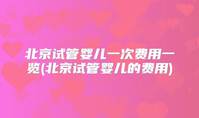 北京试管婴儿一次费用一览(北京试管婴儿的费用)