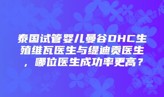 泰国试管婴儿曼谷DHC生殖维瓦医生与缇迪贡医生,哪位医生成功率更高?