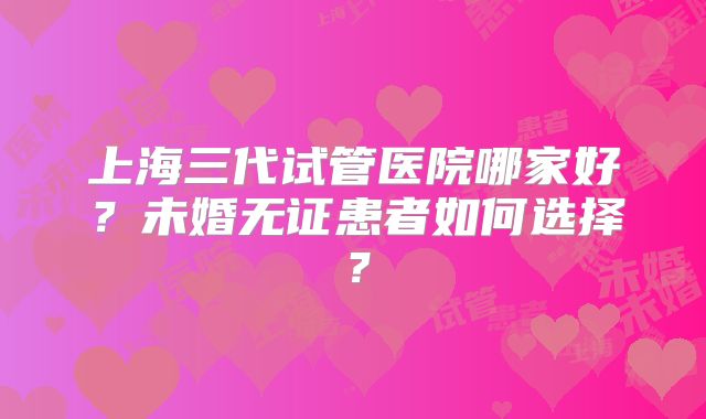 上海三代试管医院哪家好?未婚无证患者如何选择?