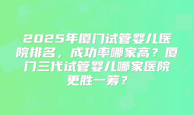 2025年厦门试管婴儿医院排名，成功率哪家高？厦门三代试管婴儿哪家医院更胜一筹？
