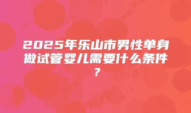 2025年乐山市男性单身做试管婴儿需要什么条件？