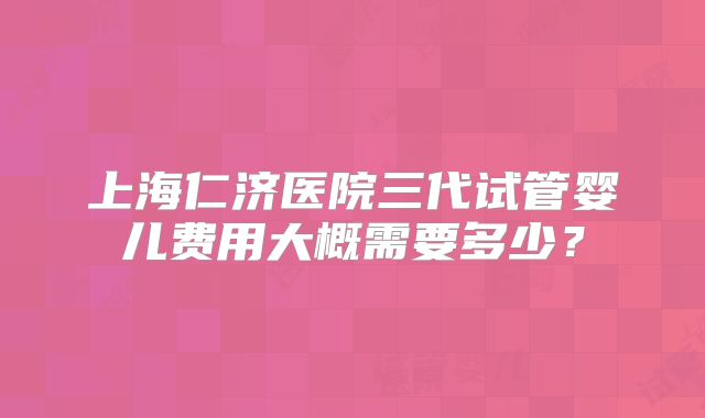 上海仁济医院三代试管婴儿费用大概需要多少？
