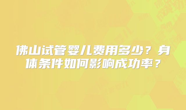 佛山试管婴儿费用多少?身体条件如何影响成功率?