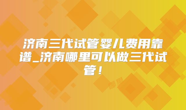 济南三代试管婴儿费用靠谱_济南哪里可以做三代试管!