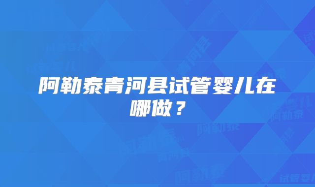 阿勒泰青河县试管婴儿在哪做?