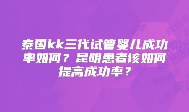 泰国kk三代试管婴儿成功率如何?昆明患者该如何提高成功率?