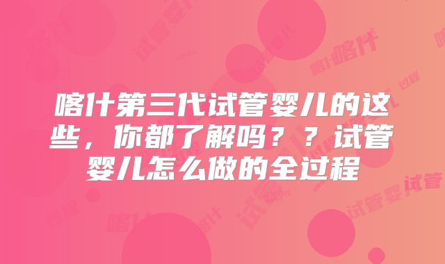 喀什第三代试管婴儿的这些，你都了解吗？？试管婴儿怎么做的全过程