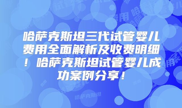 哈萨克斯坦三代试管婴儿费用全面解析及收费明细!哈萨克斯坦试管婴儿成功案例分享!