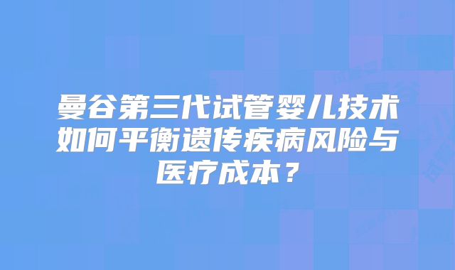 曼谷第三代试管婴儿技术如何平衡遗传疾病风险与医疗成本？