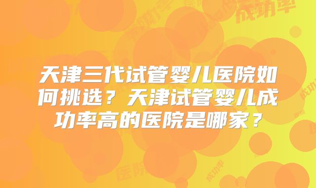 天津三代试管婴儿医院如何挑选?天津试管婴儿成功率高的医院是哪家?