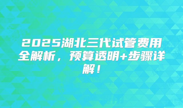 2025湖北三代试管费用全解析,预算透明+步骤详解!