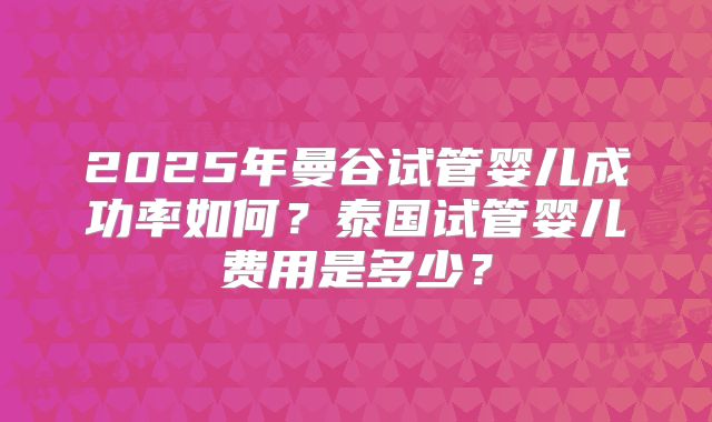 2025年曼谷试管婴儿成功率如何？泰国试管婴儿费用是多少？