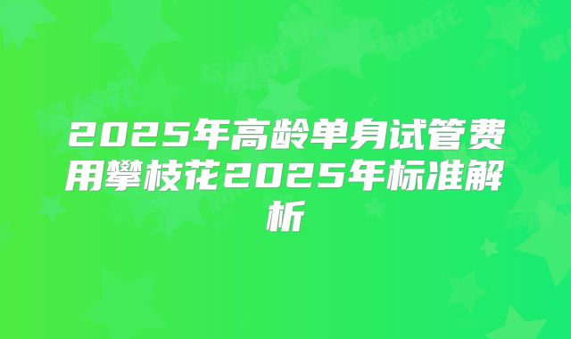 2025年高龄单身试管费用攀枝花2025年标准解析