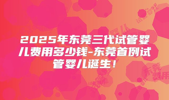 2025年东莞三代试管婴儿费用多少钱-东莞首例试管婴儿诞生！