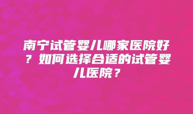 南宁试管婴儿哪家医院好?如何选择合适的试管婴儿医院?