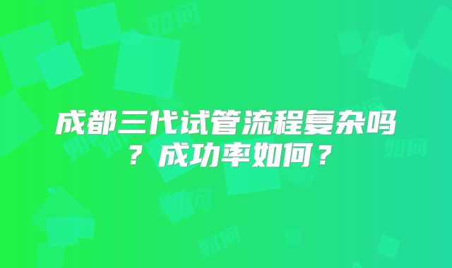 成都三代试管流程复杂吗?成功率如何?