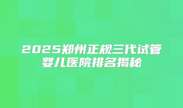 2025郑州正规三代试管婴儿医院排名揭秘