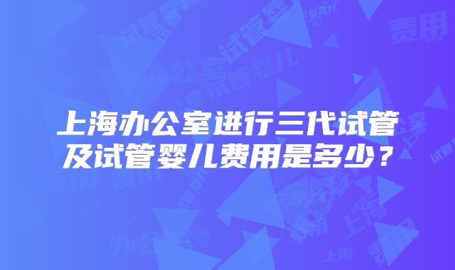 上海办公室进行三代试管及试管婴儿费用是多少?