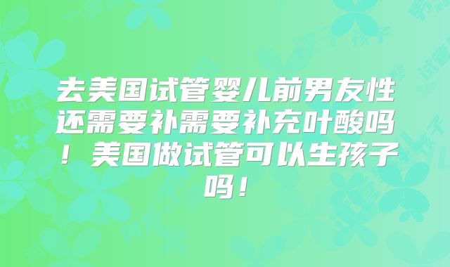 去美国试管婴儿前男友性还需要补需要补充叶酸吗!美国做试管可以生孩子吗!