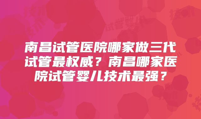 南昌试管医院哪家做三代试管最权威?南昌哪家医院试管婴儿技术最强?