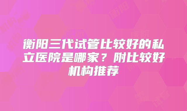 衡阳三代试管比较好的私立医院是哪家?附比较好机构推荐