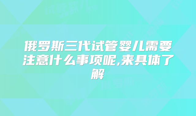 俄罗斯三代试管婴儿需要注意什么事项呢,来具体了解