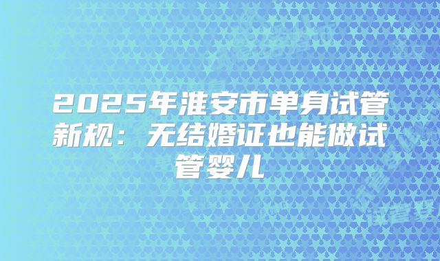 2025年淮安市单身试管新规:无结婚证也能做试管婴儿