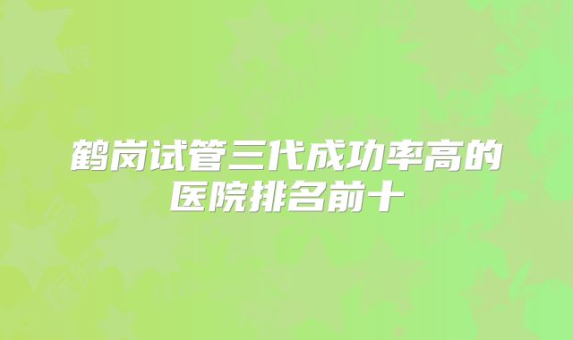 鹤岗试管三代成功率高的医院排名前十