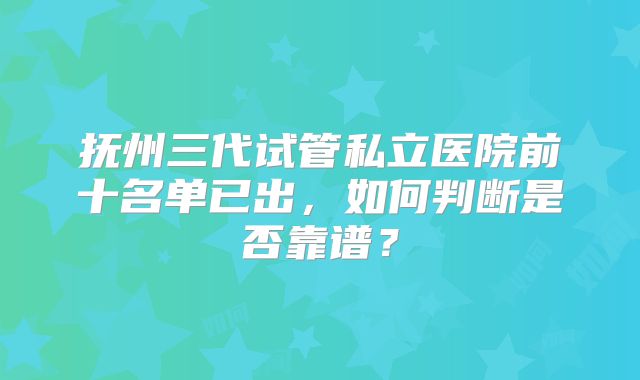 抚州三代试管私立医院前十名单已出,如何判断是否靠谱?
