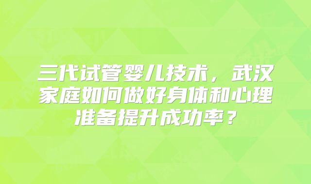 三代试管婴儿技术，武汉家庭如何做好身体和心理准备提升成功率？