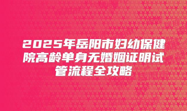 2025年岳阳市妇幼保健院高龄单身无婚姻证明试管流程全攻略