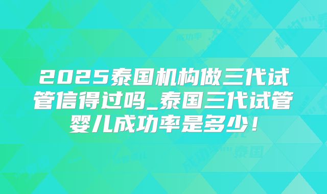 2025泰国机构做三代试管信得过吗_泰国三代试管婴儿成功率是多少！