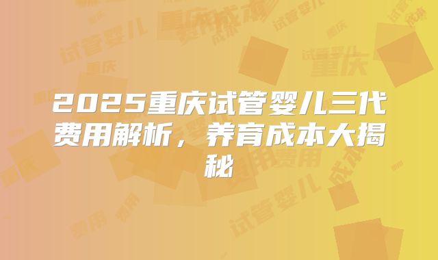 2025重庆试管婴儿三代费用解析，养育成本大揭秘