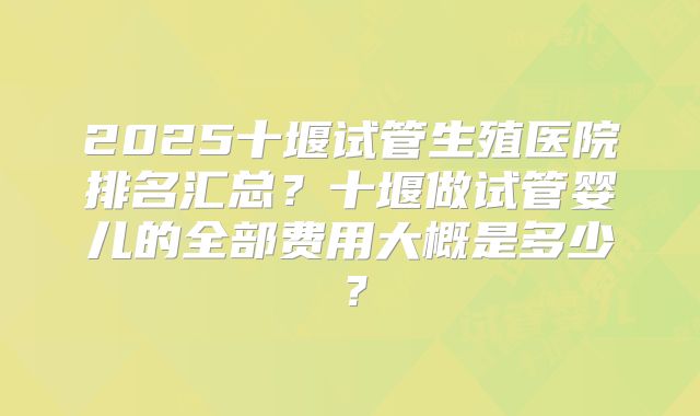 2025十堰试管生殖医院排名汇总？十堰做试管婴儿的全部费用大概是多少？