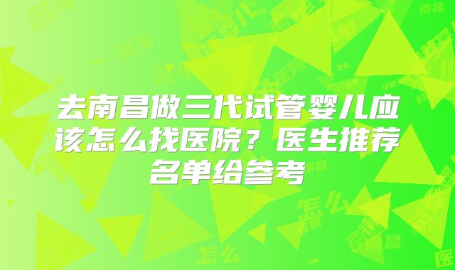 去南昌做三代试管婴儿应该怎么找医院?医生推荐名单给参考