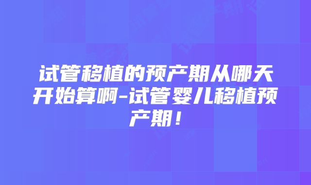 试管移植的预产期从哪天开始算啊-试管婴儿移植预产期!