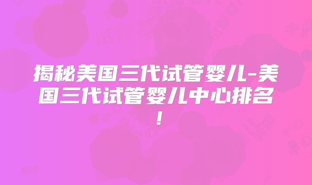 揭秘美国三代试管婴儿-美国三代试管婴儿中心排名!
