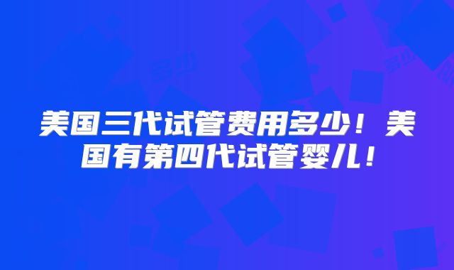 美国三代试管费用多少！美国有第四代试管婴儿！