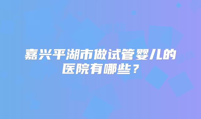 嘉兴平湖市做试管婴儿的医院有哪些?