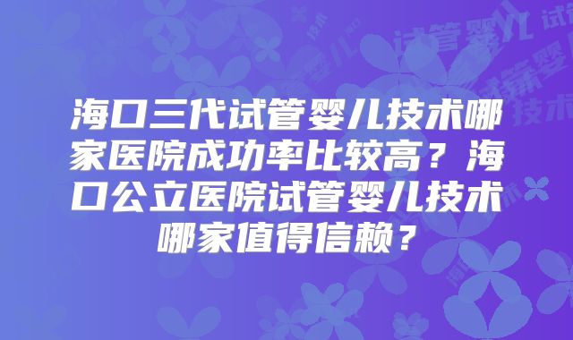 海口三代试管婴儿技术哪家医院成功率比较高?海口公立医院试管婴儿技术哪家值得信赖?