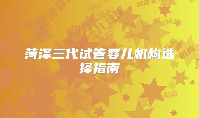 菏泽三代试管婴儿机构选择指南
