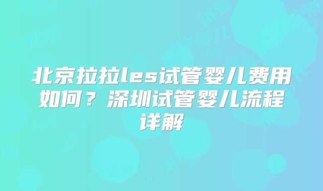 北京拉拉les试管婴儿费用如何?深圳试管婴儿流程详解
