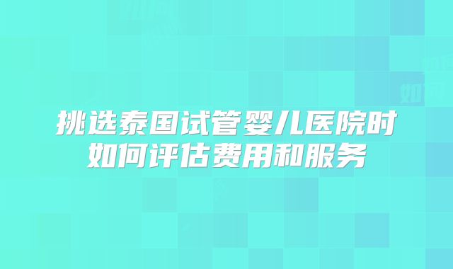 挑选泰国试管婴儿医院时如何评估费用和服务