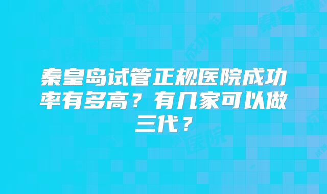 秦皇岛试管正规医院成功率有多高?有几家可以做三代?