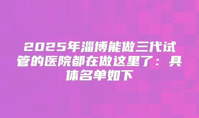 2025年淄博能做三代试管的医院都在做这里了：具体名单如下