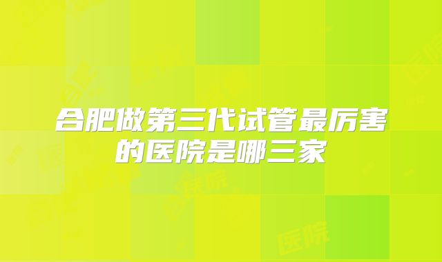 合肥做第三代试管最厉害的医院是哪三家