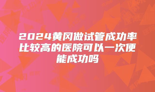 2024黄冈做试管成功率比较高的医院可以一次便能成功吗