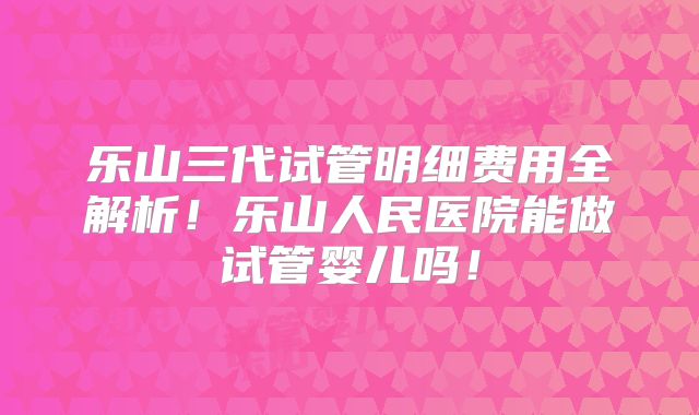 乐山三代试管明细费用全解析!乐山人民医院能做试管婴儿吗!