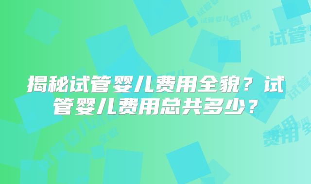 揭秘试管婴儿费用全貌?试管婴儿费用总共多少?