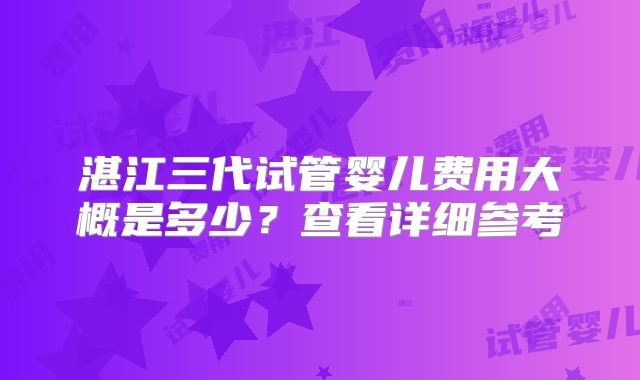 湛江三代试管婴儿费用大概是多少?查看详细参考